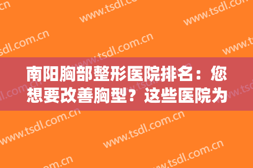 南阳胸部整形医院排名：您想要改善胸型？这些医院为您排忧解难！(胸部整形好的医院)
