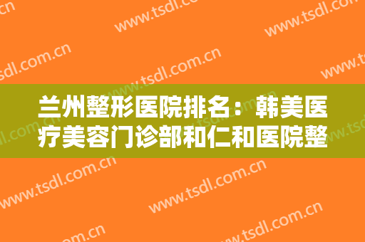 兰州整形医院排名：韩美医疗美容门诊部和仁和医院整形外科都上榜了！