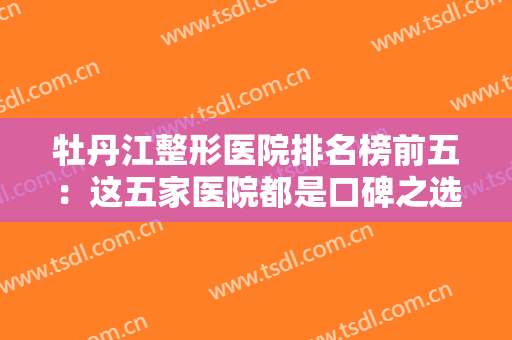 牡丹江整形医院排名榜前五：这五家医院都是口碑之选，您不妨了解一下