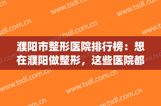 濮阳市整形医院排行榜：想在濮阳做整形，这些医院都是不错的选择！(濮阳哪家整形医院好)