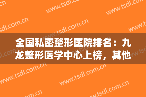 全国私密整形医院排名：九龙整形医学中心上榜，其他医院都是哪些？(国内正规整形医院排名)