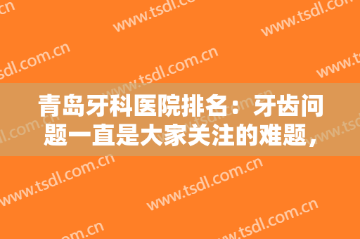 青岛牙科医院排名：牙齿问题一直是大家关注的难题，这些医院可以帮到您！