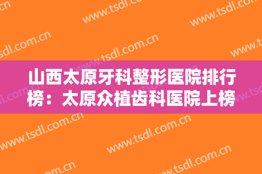 山西太原牙科整形医院排行榜：太原众植齿科医院上榜，其他医院都是哪些？