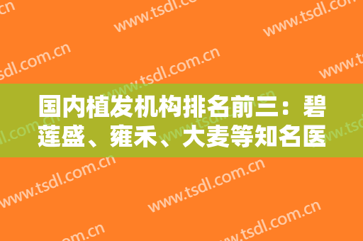 国内植发机构排名前三：碧莲盛、雍禾、大麦等知名医院上榜，攻略已备好~~