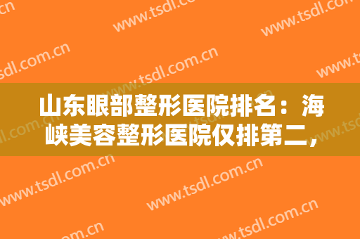 山东眼部整形医院排名：海峡美容整形医院仅排第二，其他医院都是哪些？