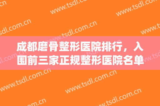 成都磨骨整形医院排行，入围前三家正规整形医院名单汇总~~~(成都哪家医院做磨骨好)
