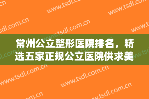 常州公立整形医院排名，精选五家正规公立医院供求美者选择！(常州最好整形公立医院)
