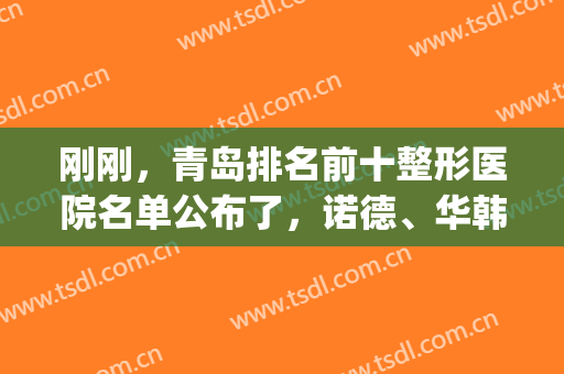 刚刚，青岛排名前十整形医院名单公布了，诺德、华韩名次速看！(青岛整形医院排名前三的)