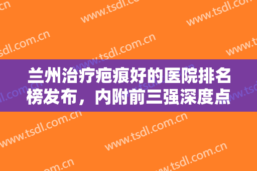 兰州治疗疤痕好的医院排名榜发布，内附前三强深度点评（价格表查询）