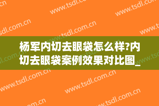 杨军内切去眼袋怎么样?内切去眼袋案例效果对比图_上海交通大学医学院附属第九人民医院