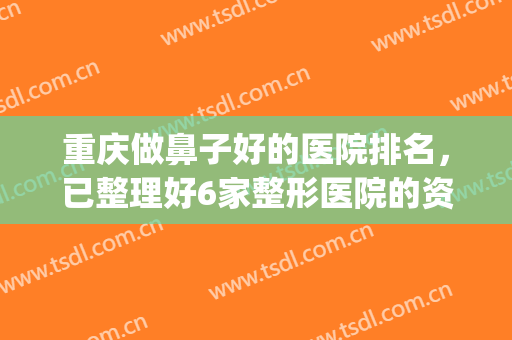 重庆做鼻子好的医院排名，已整理好6家整形医院的资源，待你选择~~(重庆整形整鼻子哪里好)