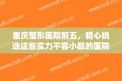 重庆整形医院前五，精心挑选这些实力不容小觑的医院！！！(重庆前五名整形医院)