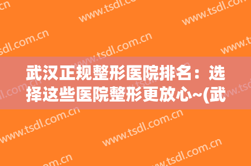 武汉正规整形医院排名：选择这些医院整形更放心~(武汉整形最好的医院)