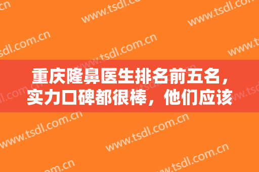 重庆隆鼻医生排名前五名，实力口碑都很棒，他们应该被更多求美者知道~~~~