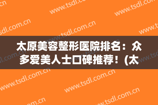 太原美容整形医院排名：众多爱美人士口碑推荐！(太原最好的美容整形医院)
