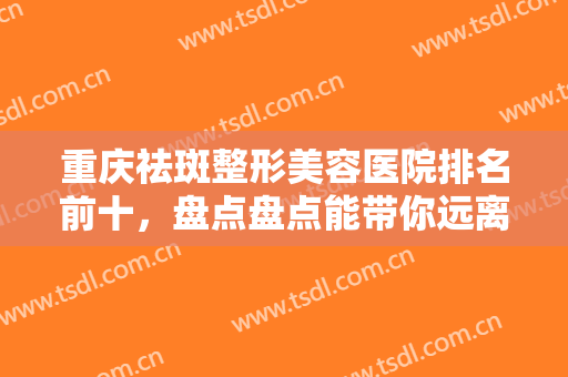 重庆祛斑整形美容医院排名前十，盘点盘点能带你远离斑点苦恼的医院！！