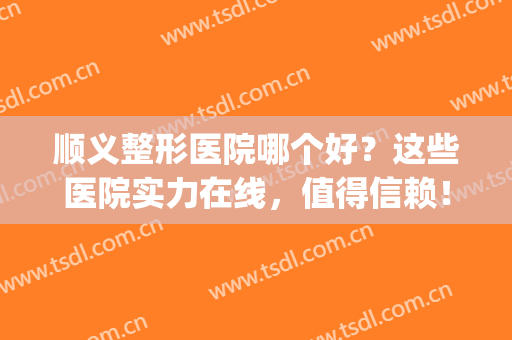 顺义整形医院哪个好？这些医院实力在线，值得信赖！(顺义正畸较好的医院)