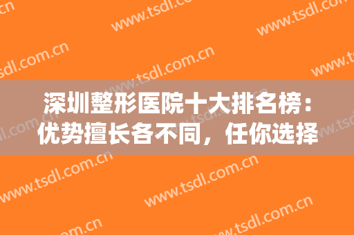 深圳整形医院十大排名榜：优势擅长各不同，任你选择！(深圳排名第一的整形医院)