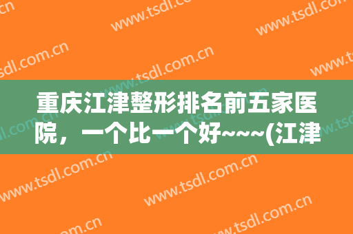 重庆江津整形排名前五家医院，一个比一个好~~~(江津中心医院整形美容科医生介绍)