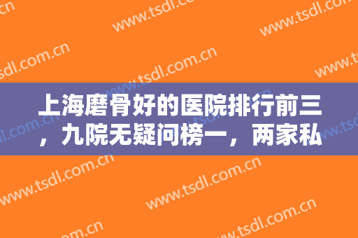 上海磨骨好的医院排行前三，九院无疑问榜一，两家私立技术口碑也不差！