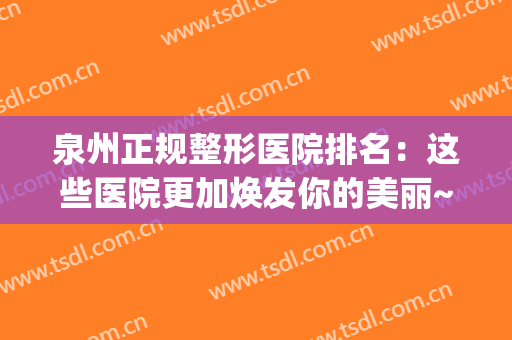 泉州正规整形医院排名：这些医院更加焕发你的美丽~(泉州整形三甲医院有哪些)