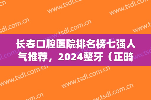 长春口腔医院排名榜七强人气推荐，2024整牙（正畸）价目明细上线(长春矫正牙齿最好的医院是哪个医院)