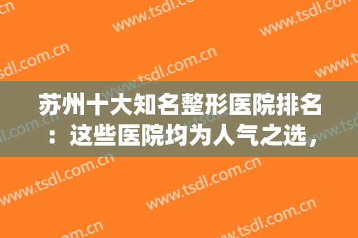 苏州十大知名整形医院排名：这些医院均为人气之选，实力名副其实！(苏州整形医院排名前三的)
