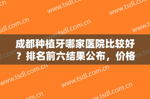 成都种植牙哪家医院比较好？排名前六结果公布，价格收费等可以对比！