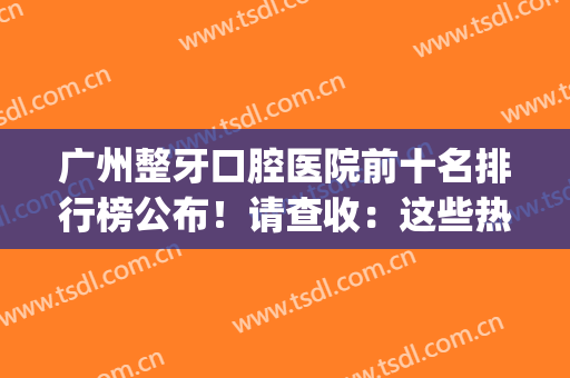 广州整牙口腔医院前十名排行榜公布！请查收：这些热门大爆款机构(广州市口腔医院排名榜)