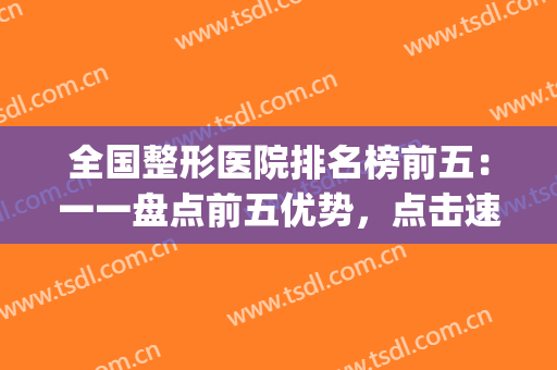 全国整形医院排名榜前五：一一盘点前五优势，点击速看！(整形医院排名前十)