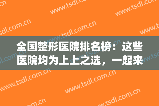 全国整形医院排名榜：这些医院均为上上之选，一起来看看吧！(正规整形医院排名榜)