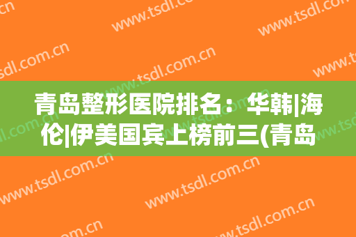 青岛整形医院排名：华韩|海伦|伊美国宾上榜前三(青岛医美整形医院排名)