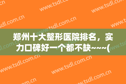 郑州十大整形医院排名，实力口碑好一个都不缺~~~(郑州正规整形医院排名第一的是哪家医院)