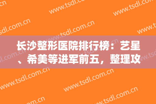 长沙整形医院排行榜：艺星、希美等进军前五，整理攻略不当整形小白！(长沙艺星美容整形医院怎么样)