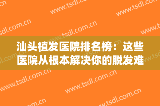 汕头植发医院排名榜：这些医院从根本解决你的脱发难题~(汕头植发医院排名前三)