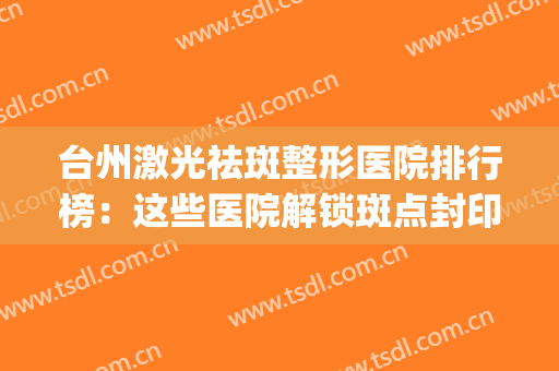 台州激光祛斑整形医院排行榜：这些医院解锁斑点封印，释放你的美~(台州哪家医院点斑祛斑好)