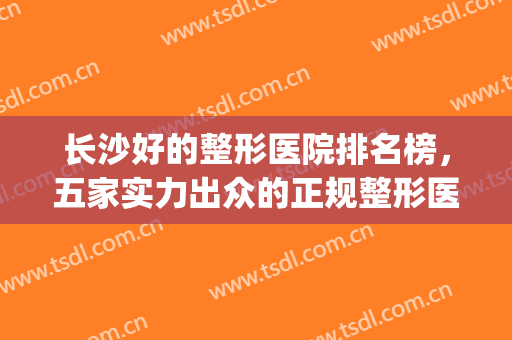 长沙好的整形医院排名榜，五家实力出众的正规整形医院，供你选择~~(长沙十大正规整形医院排名)
