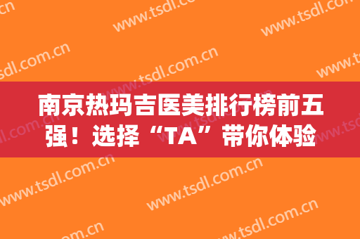 南京热玛吉医美排行榜前五强！选择“TA”带你体验逆龄之旅(热玛吉医院排名)