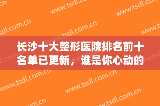 长沙十大整形医院排名前十名单已更新，谁是你心动的那一家呢？(长沙前十名的整形医院)