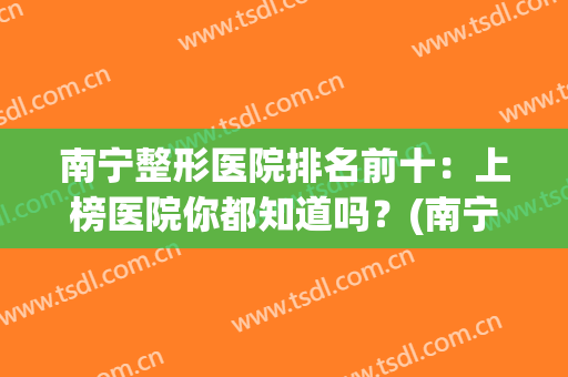 南宁整形医院排名前十：上榜医院你都知道吗？(南宁整形医院排行前十名的医院)