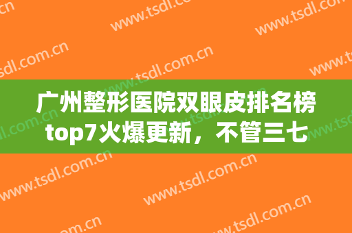 广州整形医院双眼皮排名榜top7火爆更新，不管三七二十一_收藏吧！(广州双眼皮医生排名)