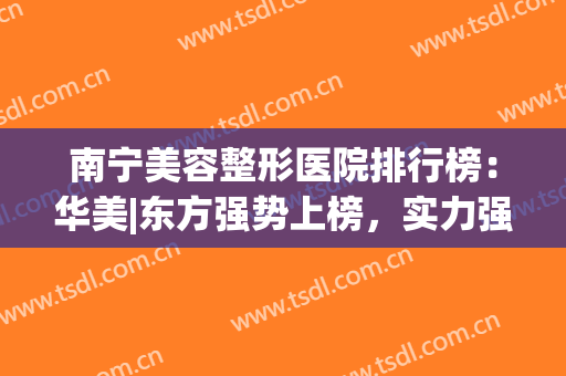 南宁美容整形医院排行榜：华美|东方强势上榜，实力强劲！(南宁华美整形美容医院图片)