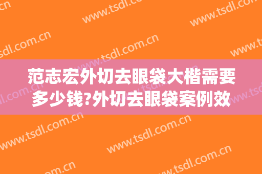 范志宏外切去眼袋大楷需要多少钱?外切去眼袋案例效果对比图_上海交通大学医学院附属仁济医院