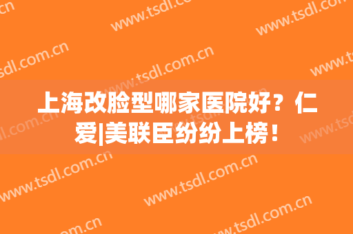 上海改脸型哪家医院好？仁爱|美联臣纷纷上榜！
