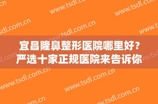 宜昌隆鼻整形医院哪里好？严选十家正规医院来告诉你答案~~~(宜昌前卫整形医院隆鼻)