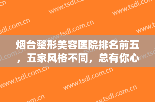 烟台整形美容医院排名前五，五家风格不同，总有你心动的那款！！！(烟台医疗美容整形医院哪家好)