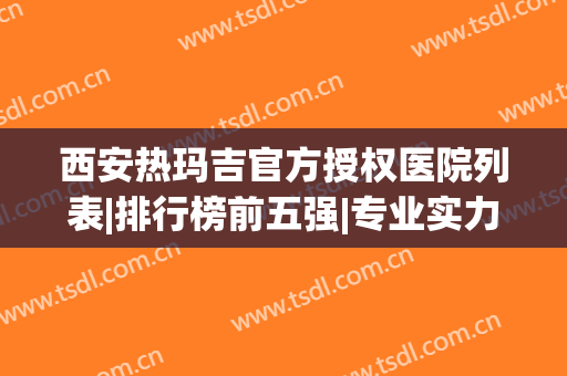 西安热玛吉官方授权医院列表|排行榜前五强|专业实力了得(西安做热玛吉最好的医院)
