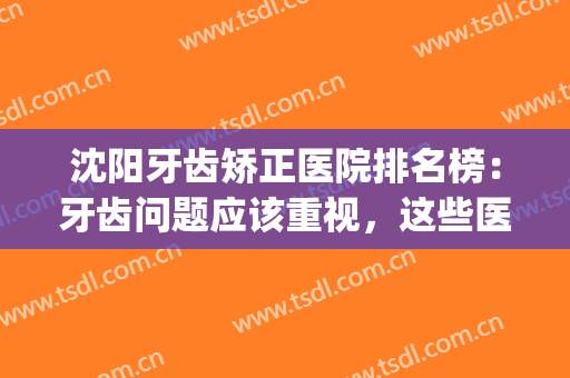 沈阳牙齿矫正医院排名榜：牙齿问题应该重视，这些医院值得一看！(沈阳儿童矫正牙齿医院排名)