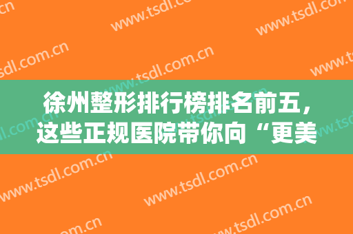 徐州整形排行榜排名前五，这些正规医院带你向“更美丽”出发！！(徐州整形医院排名第一)