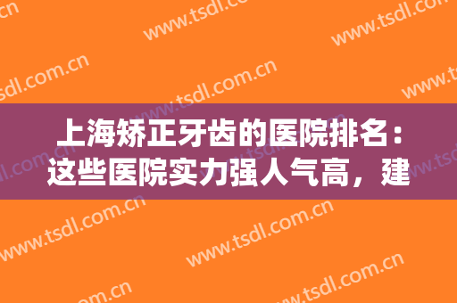 上海矫正牙齿的医院排名：这些医院实力强人气高，建议收藏~(上海牙齿矫正医院排行)